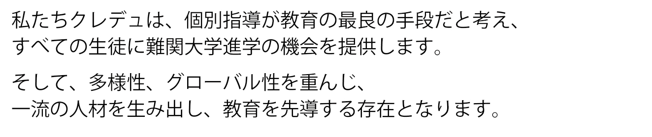 私たちクレデュは、個別指導が教育の最良の手法だと考え、すべての生徒に難関大学進学の機会を提供します。そして、多様性、グローバル性を重んじ、一流の人材を生み出し、教育を先導する存在となります。